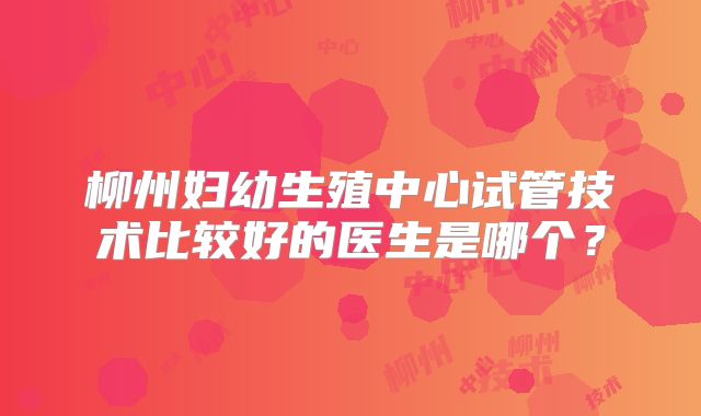 柳州妇幼生殖中心试管技术比较好的医生是哪个?
