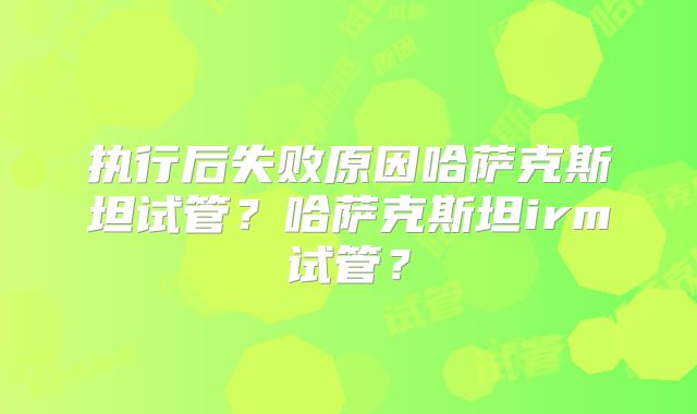 执行后失败原因哈萨克斯坦试管？哈萨克斯坦irm试管？