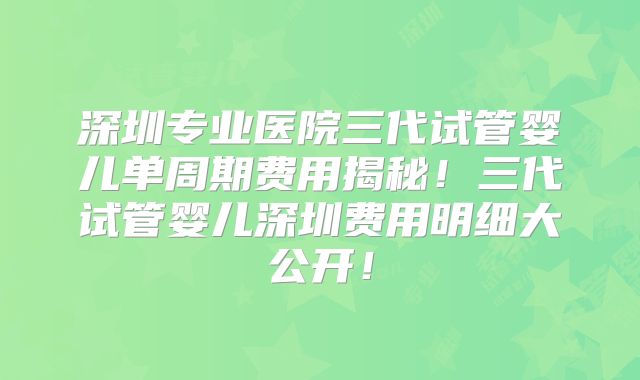 深圳专业医院三代试管婴儿单周期费用揭秘!三代试管婴儿深圳费用明细大公开!