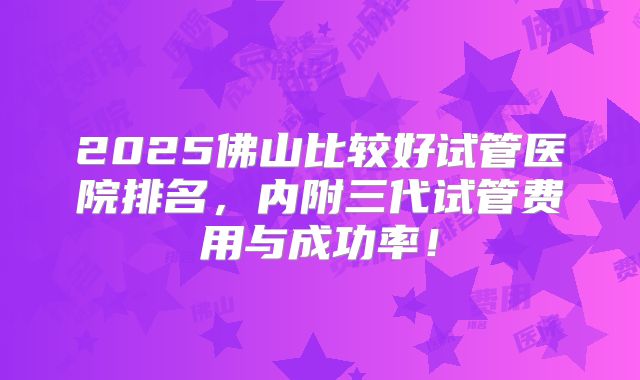 2025佛山比较好试管医院排名，内附三代试管费用与成功率！