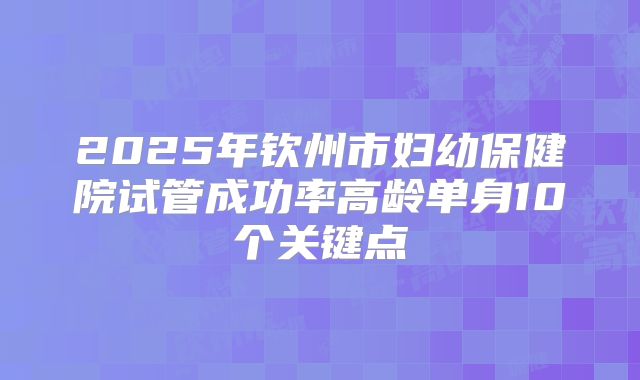 2025年钦州市妇幼保健院试管成功率高龄单身10个关键点