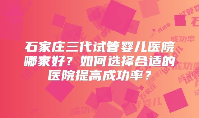 石家庄三代试管婴儿医院哪家好？如何选择合适的医院提高成功率？