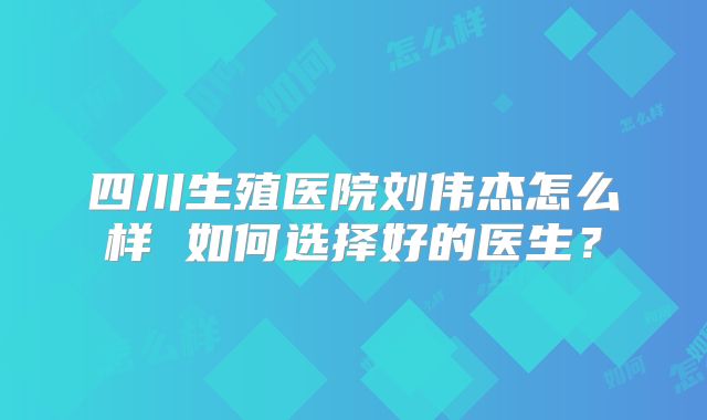 四川生殖医院刘伟杰怎么样 如何选择好的医生？