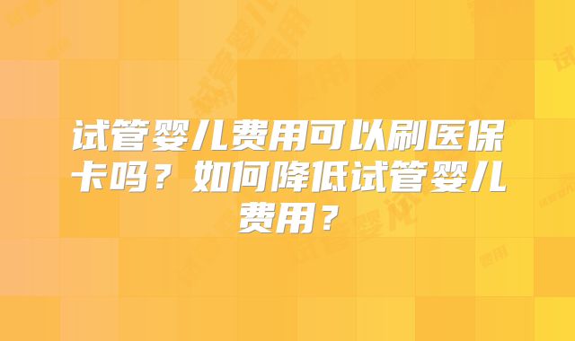 试管婴儿费用可以刷医保卡吗？如何降低试管婴儿费用？