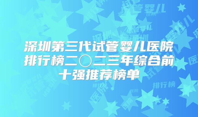 深圳第三代试管婴儿医院排行榜二〇二三年综合前十强推荐榜单