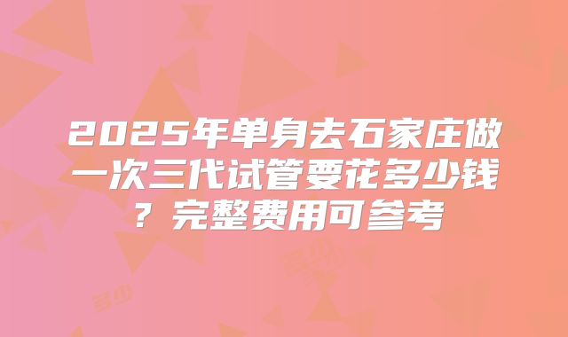 2025年单身去石家庄做一次三代试管要花多少钱？完整费用可参考
