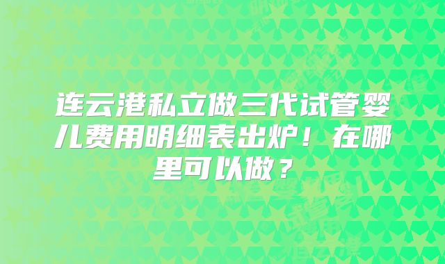 连云港私立做三代试管婴儿费用明细表出炉！在哪里可以做？