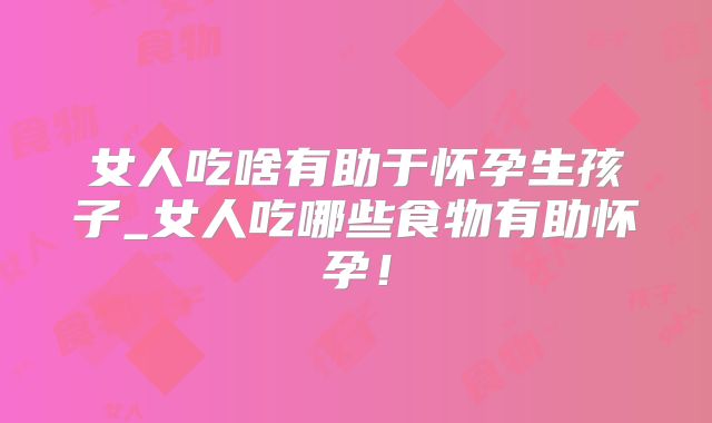 女人吃啥有助于怀孕生孩子_女人吃哪些食物有助怀孕！