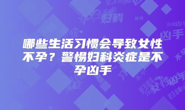哪些生活习惯会导致女性不孕？警惕妇科炎症是不孕凶手