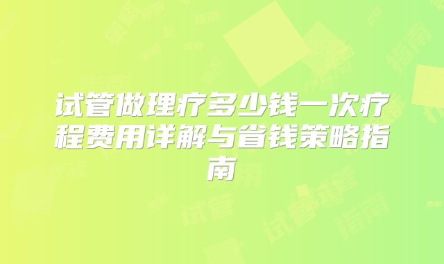 试管做理疗多少钱一次疗程费用详解与省钱策略指南