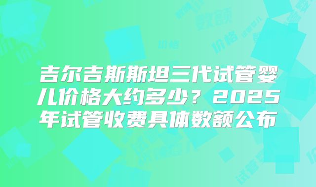 吉尔吉斯斯坦三代试管婴儿价格大约多少？2025年试管收费具体数额公布