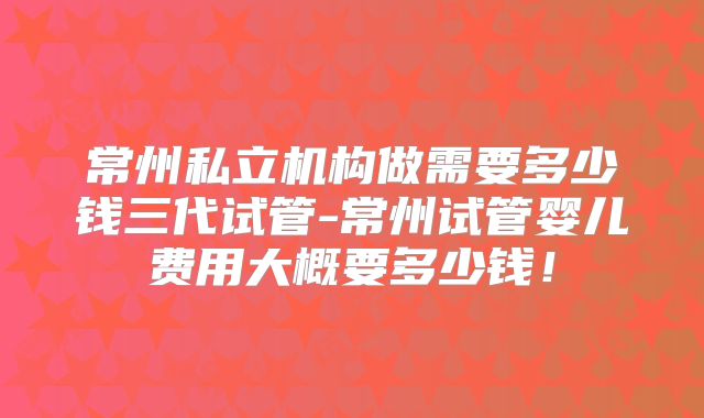 常州私立机构做需要多少钱三代试管-常州试管婴儿费用大概要多少钱！