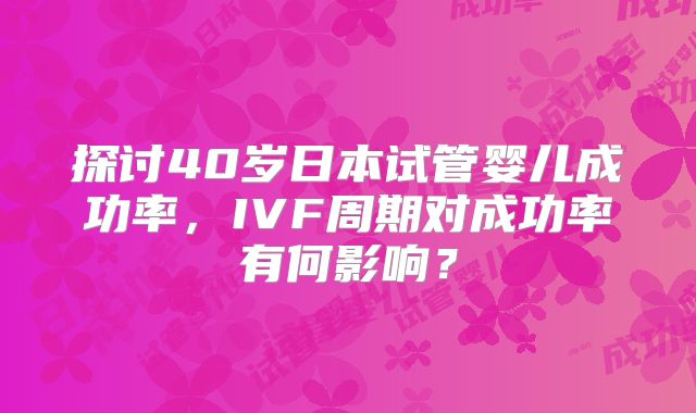 探讨40岁日本试管婴儿成功率,IVF周期对成功率有何影响?