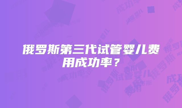 俄罗斯第三代试管婴儿费用成功率？