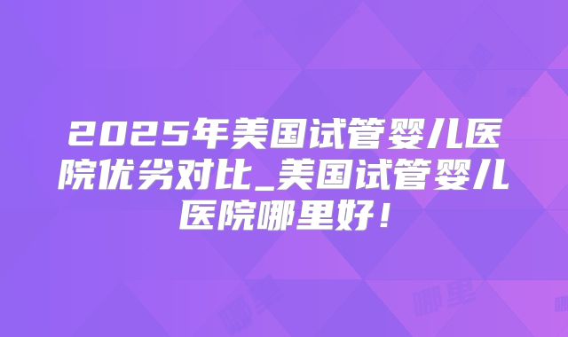 2025年美国试管婴儿医院优劣对比_美国试管婴儿医院哪里好!