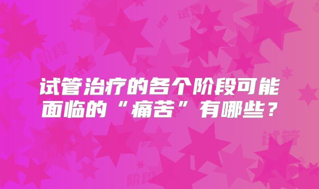 试管治疗的各个阶段可能面临的“痛苦”有哪些？