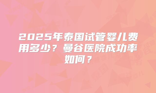 2025年泰国试管婴儿费用多少？曼谷医院成功率如何？
