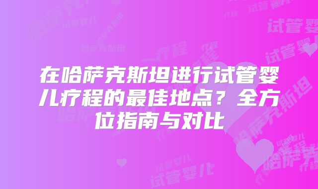 在哈萨克斯坦进行试管婴儿疗程的最佳地点?全方位指南与对比