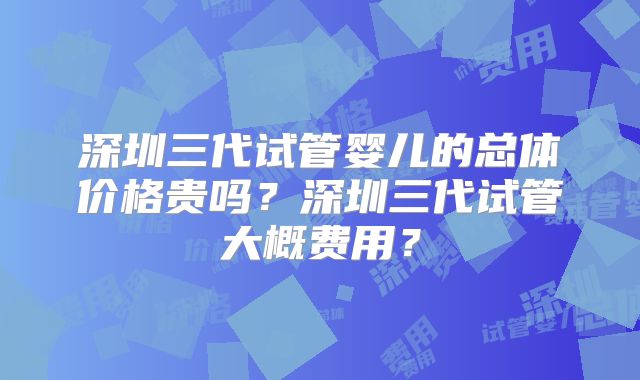深圳三代试管婴儿的总体价格贵吗？深圳三代试管大概费用？