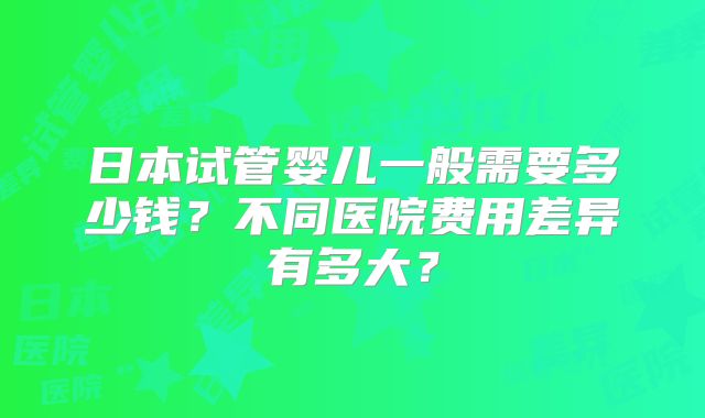 日本试管婴儿一般需要多少钱？不同医院费用差异有多大？