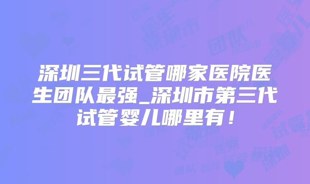 深圳三代试管哪家医院医生团队最强_深圳市第三代试管婴儿哪里有！