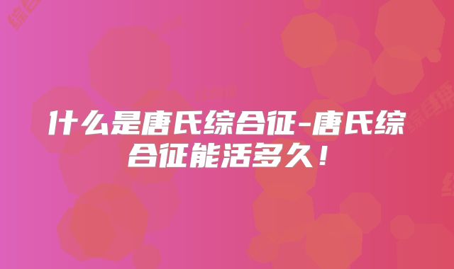 什么是唐氏综合征-唐氏综合征能活多久！
