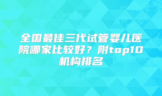 全国最佳三代试管婴儿医院哪家比较好？附top10机构排名