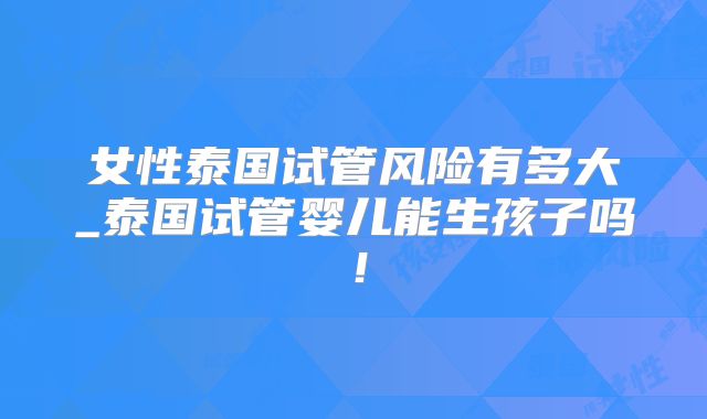 女性泰国试管风险有多大_泰国试管婴儿能生孩子吗！