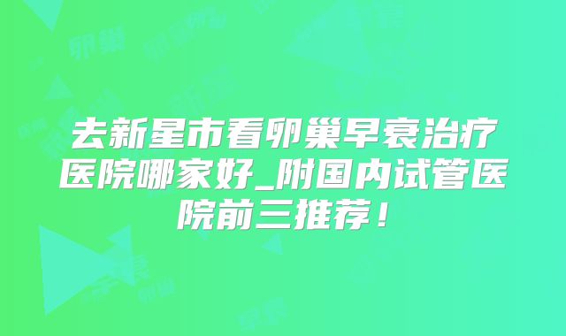 去新星市看卵巢早衰治疗医院哪家好_附国内试管医院前三推荐！