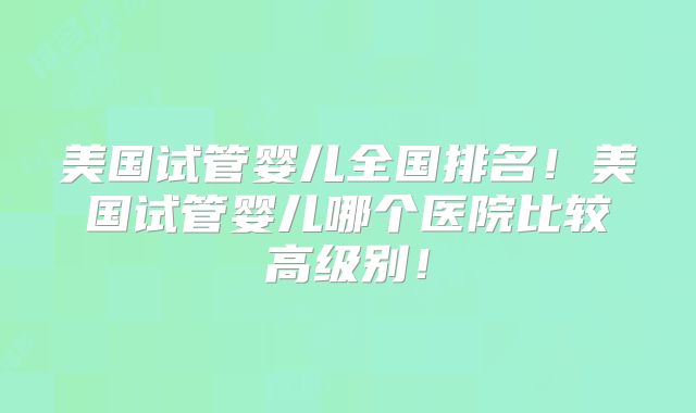 美国试管婴儿全国排名！美国试管婴儿哪个医院比较高级别！
