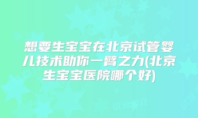 想要生宝宝在北京试管婴儿技术助你一臂之力(北京生宝宝医院哪个好)