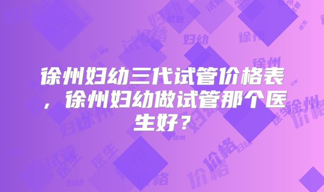 徐州妇幼三代试管价格表，徐州妇幼做试管那个医生好？
