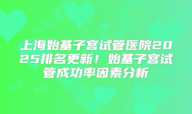 上海始基子宫试管医院2025排名更新!始基子宫试管成功率因素分析