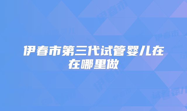 伊春市第三代试管婴儿在在哪里做