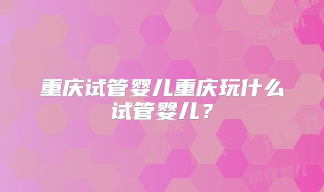 重庆试管婴儿重庆玩什么试管婴儿？