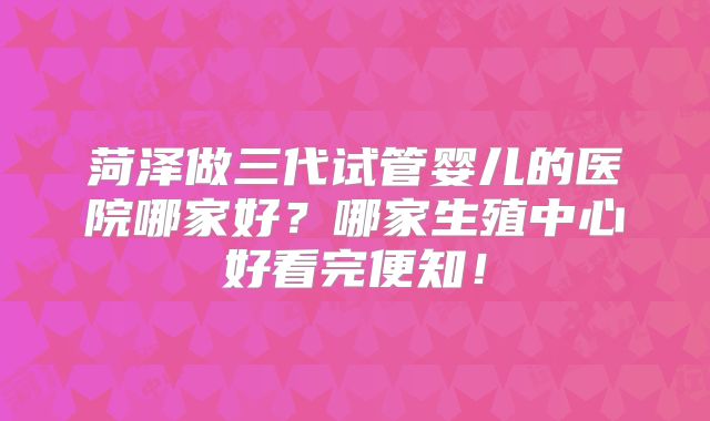 菏泽做三代试管婴儿的医院哪家好?哪家生殖中心好看完便知!