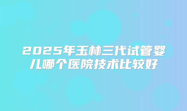 2025年玉林三代试管婴儿哪个医院技术比较好