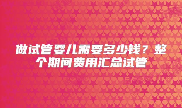 做试管婴儿需要多少钱?整个期间费用汇总试管