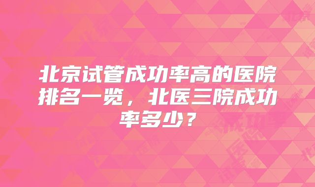 北京试管成功率高的医院排名一览，北医三院成功率多少？