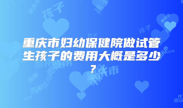 重庆市妇幼保健院做试管生孩子的费用大概是多少?
