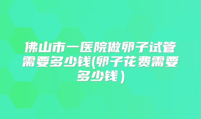 佛山市一医院做卵子试管需要多少钱(卵子花费需要多少钱)