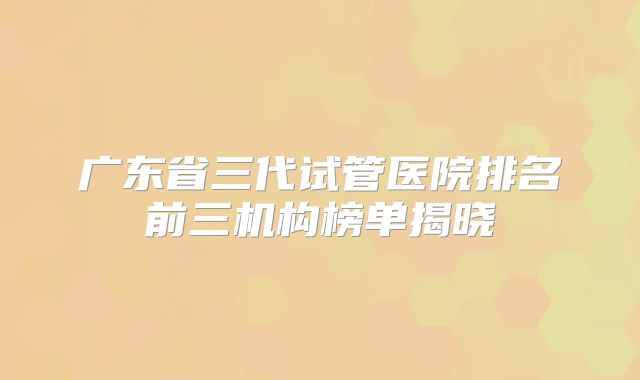 广东省三代试管医院排名前三机构榜单揭晓