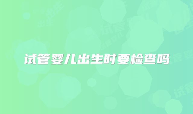 试管婴儿出生时要检查吗