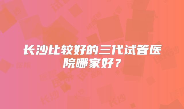 长沙比较好的三代试管医院哪家好？