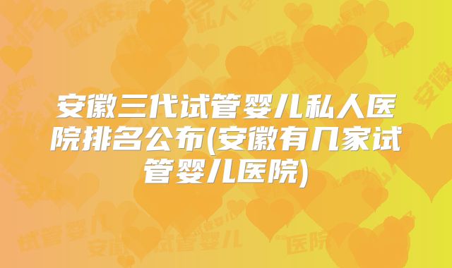 安徽三代试管婴儿私人医院排名公布(安徽有几家试管婴儿医院)