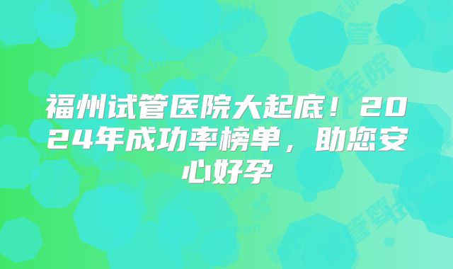 福州试管医院大起底！2024年成功率榜单，助您安心好孕