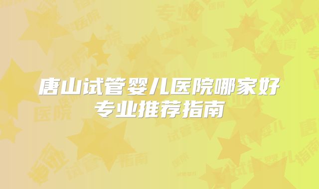 唐山试管婴儿医院哪家好专业推荐指南