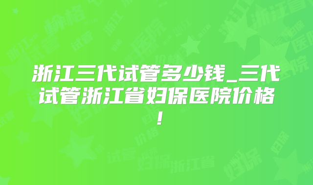 浙江三代试管多少钱_三代试管浙江省妇保医院价格！