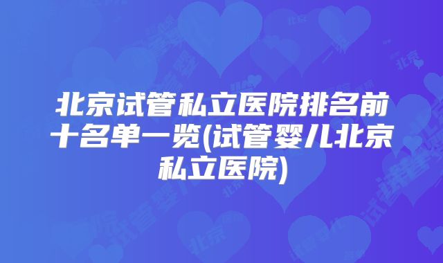 北京试管私立医院排名前十名单一览(试管婴儿北京私立医院)
