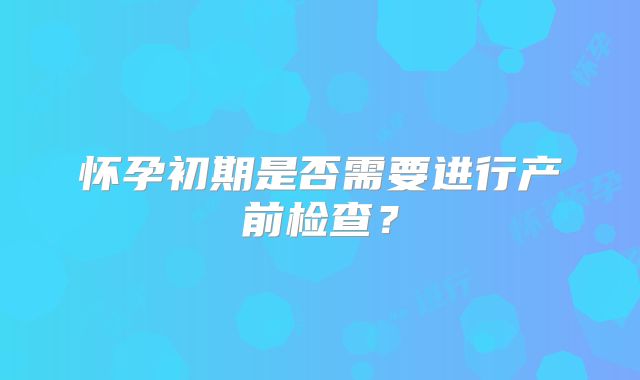 怀孕初期是否需要进行产前检查?